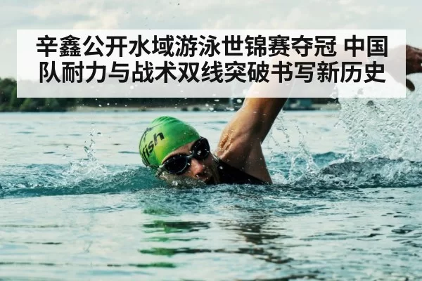 辛鑫公开水域游泳世锦赛夺冠 中国队耐力与战术双线突破书写新历史